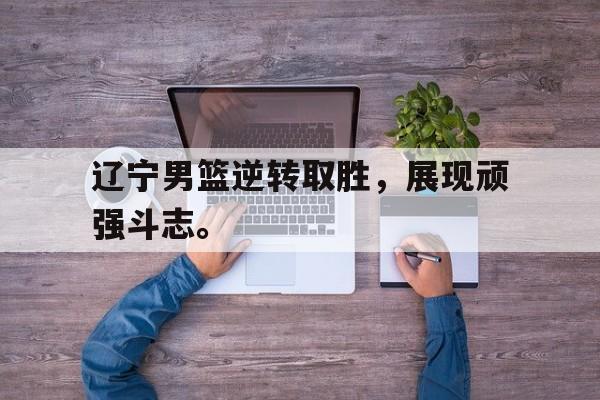 开云在线登录界面-辽宁男篮逆转取胜，展现顽强斗志。