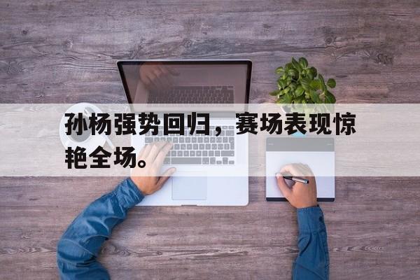 开云在线登录界面-孙杨强势回归，赛场表现惊艳全场。