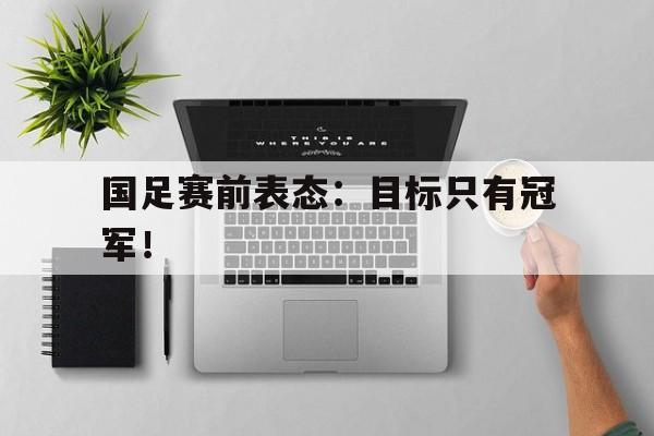 开云在线登录界面-国足赛前表态：目标只有冠军！