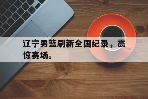 开云在线登录界面-辽宁男篮刷新全国纪录，震惊赛场。