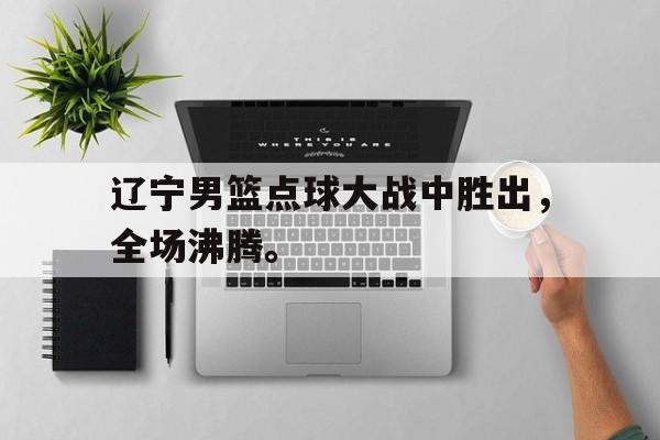 开云在线登录界面-辽宁男篮点球大战中胜出，全场沸腾。