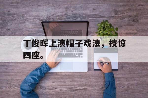 开云在线登录界面-丁俊晖上演帽子戏法，技惊四座。