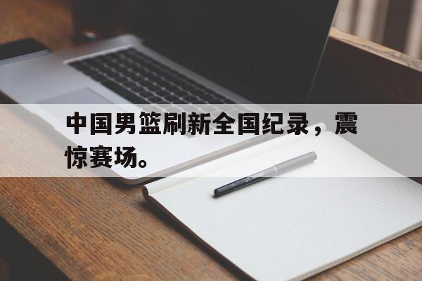开云在线登录界面-中国男篮刷新全国纪录，震惊赛场。