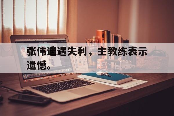 开云在线登录界面-张伟遭遇失利，主教练表示遗憾。