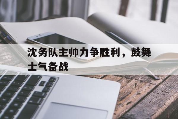 开云在线登录界面-沈务队主帅力争胜利，鼓舞士气备战