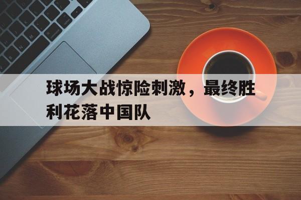 开云在线登录界面-球场大战惊险刺激，最终胜利花落中国队