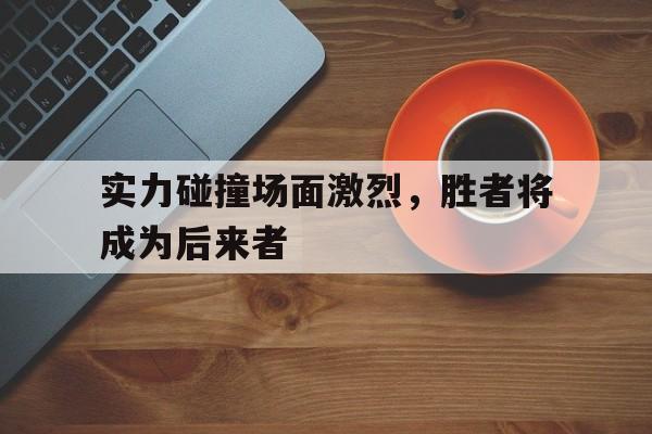 开云在线登录界面-实力碰撞场面激烈，胜者将成为后来者